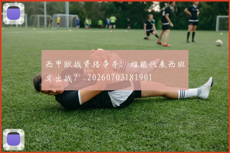 西甲欧战资格争夺：谁能代表西班牙出战？_20260703181901